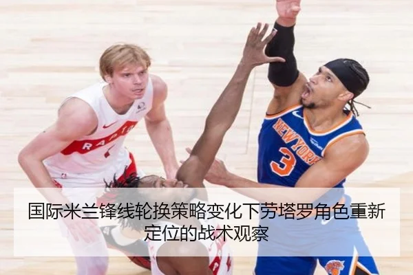 国际米兰锋线轮换策略变化下劳塔罗角色重新定位的战术观察