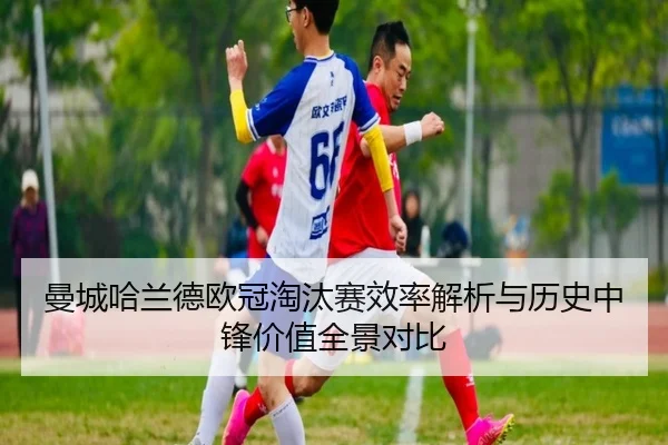 曼城哈兰德欧冠淘汰赛效率解析与历史中锋价值全景对比