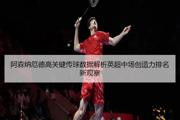 阿森纳厄德高关键传球数据解析英超中场创造力排名新观察