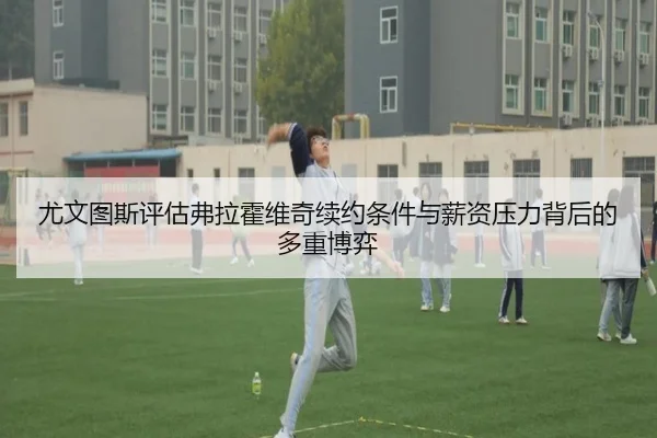 尤文图斯评估弗拉霍维奇续约条件与薪资压力背后的多重博弈