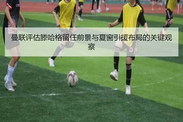 曼联评估滕哈格留任前景与夏窗引援布局的关键观察
